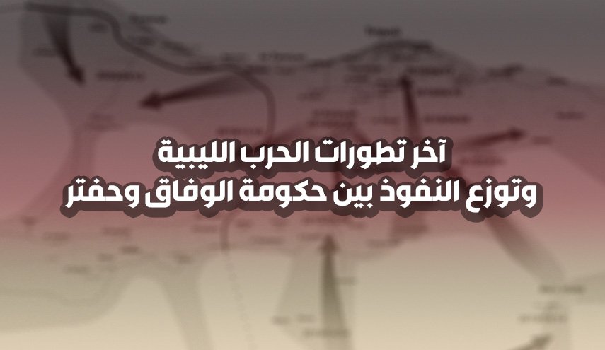 آخر تطورات الحرب الليبية وتوزع النفوذ بين حكومة الوفاق وحفتر
